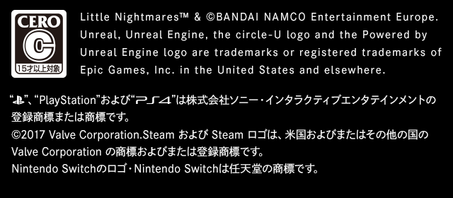 Little Nightmares™ & ©BANDAI NAMCO Entertainment Europe. Unreal, Unreal Engine, the circle-U logo and the Powered by Unreal Engine logo are trademarks or registered trademarks of Epic Games, Inc. in the United States and elsewhere. “PlayStation® family mark”、“PlayStation”および“PS4”は株式会社ソニー・インタラクティブエンタテインメントの登録商標または商標です。 ©2017 Valve Corporation.　SteamおよびSteamロゴは、米国およびまたはその他の国のValve Corporationの商標およびまたは登録商標です。Nintendo Switchのロゴ・Nintendo Switchは任天堂の商標です。